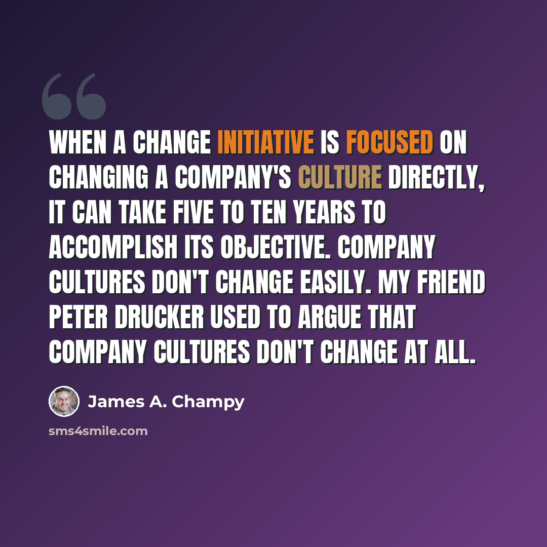 “When a change initiative is focused on changing a company's culture directly, it can take five to ten years to accomplish its objective. Company cultures don't change easily. My friend Peter Drucker used to argue that company cultures don't change at all.” quote by James A. Champy