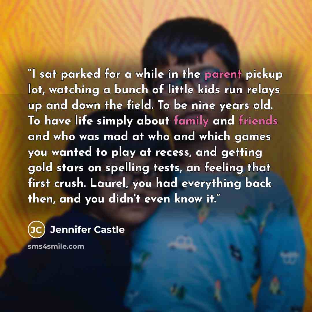 “I sat parked for a while in the parent pickup lot, watching a bunch of little kids run relays up and down the field. To be nine years old. To have life simply about family and friends and who was mad at who and which games you wanted to play at recess, and getting gold stars on spelling tests, an…” quote by Jennifer Castle