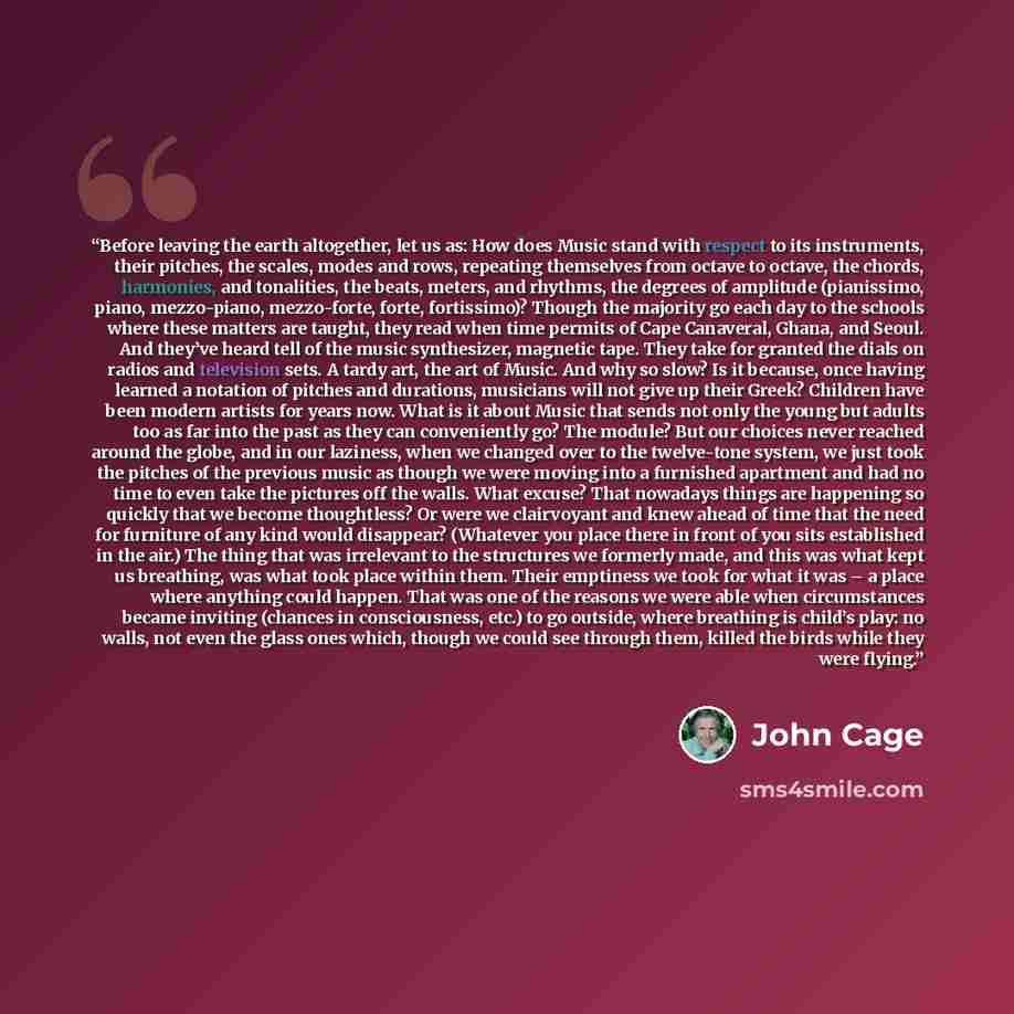 “Before leaving the earth altogether, let us as: How does Music stand with respect to its instruments, their pitches, the scales, modes and rows, repeating themselves from octave to octave, the chords, harmonies, and tonalities, the beats, meters, and rhythms, the degrees of amplitude (pianissimo…” quote by John Cage