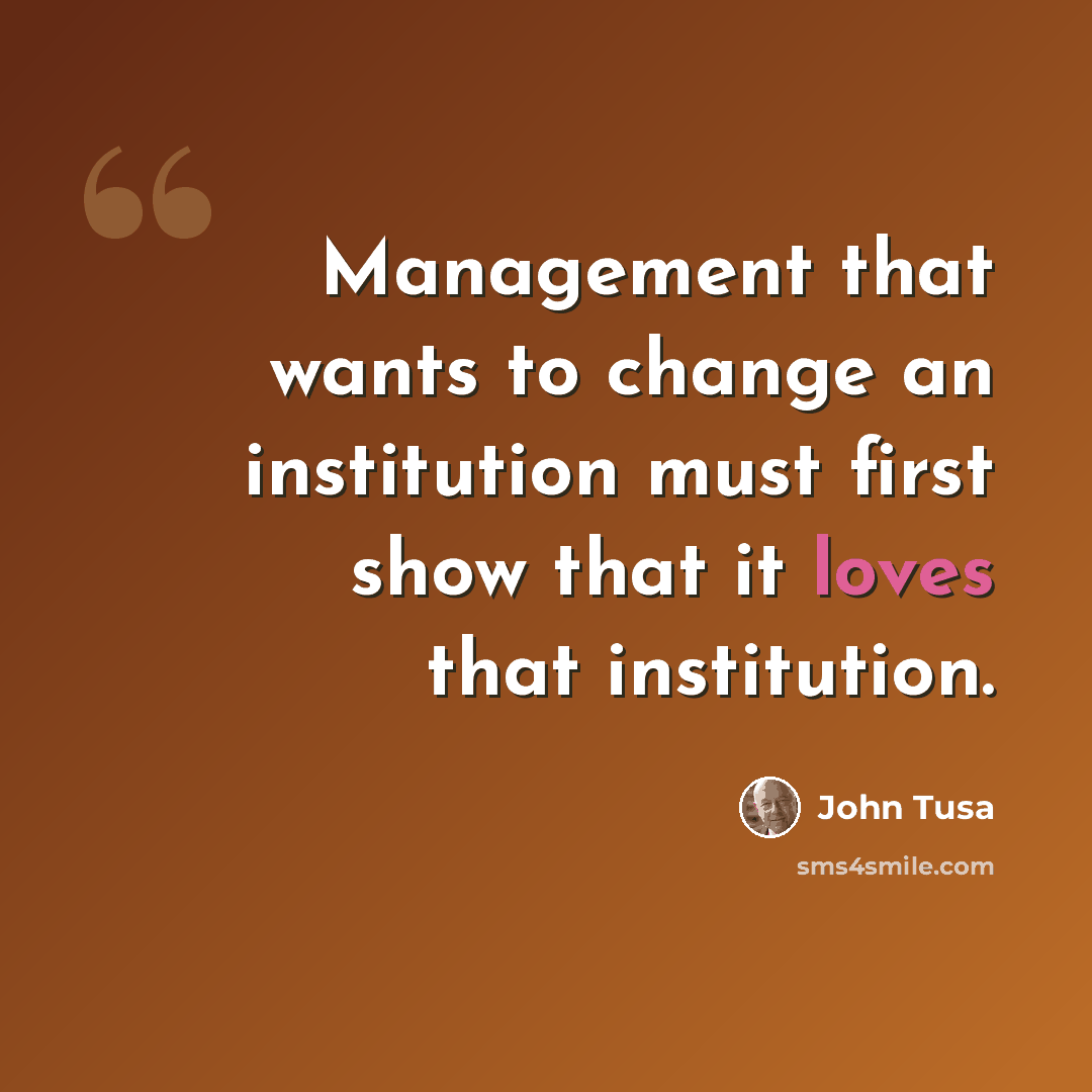 “Management that wants to change an institution must first show that it loves that institution.” quote by John Tusa