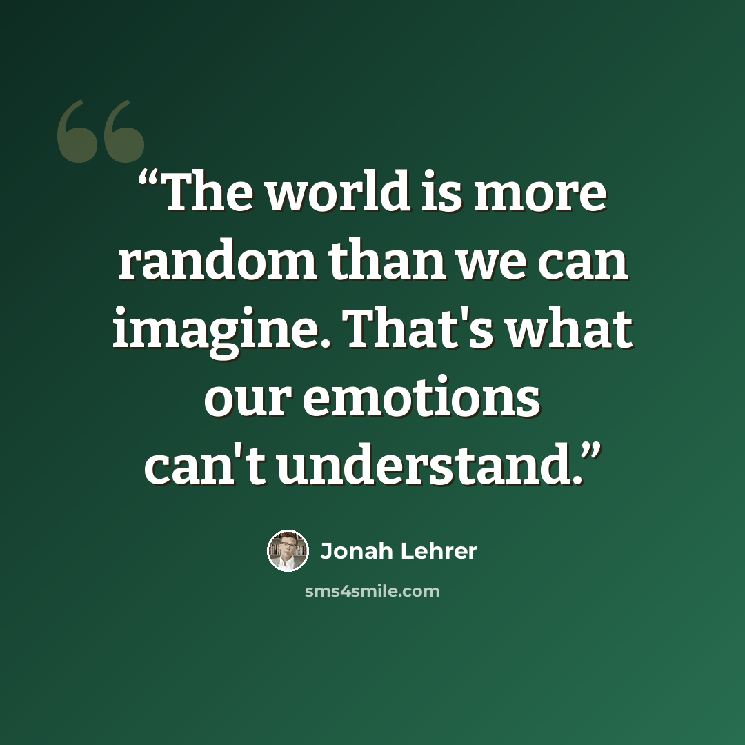 “The world is more random than we can imagine. That's what our emotions can't understand.” quote by Jonah Lehrer