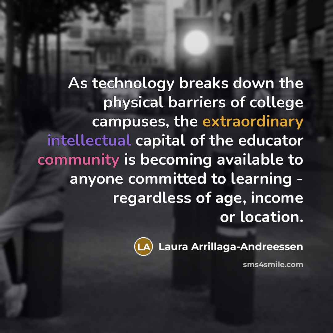 “As technology breaks down the physical barriers of college campuses, the extraordinary intellectual capital of the educator community is becoming available to anyone committed to learning - regardless of age, income or location.” quote by Laura Arrillaga-Andreessen