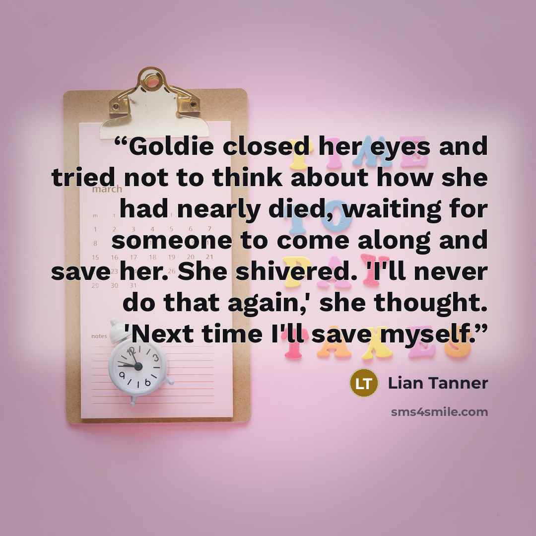 “Goldie closed her eyes and tried not to think about how she had nearly died, waiting for someone to come along and save her. She shivered. 'I'll never do that again,' she thought. 'Next time I'll save myself.” quote by Lian Tanner
