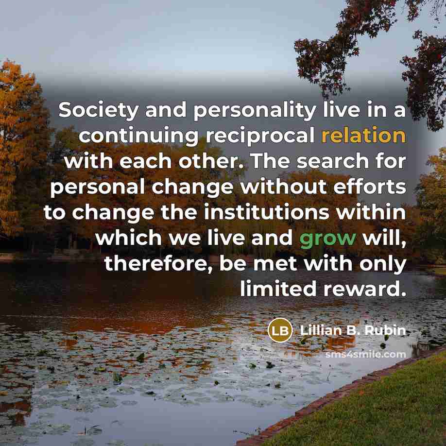 “Society and personality live in a continuing reciprocal relation with each other. The search for personal change without efforts to change the institutions within which we live and grow will, therefore, be met with only limited reward.” quote by Lillian B. Rubin