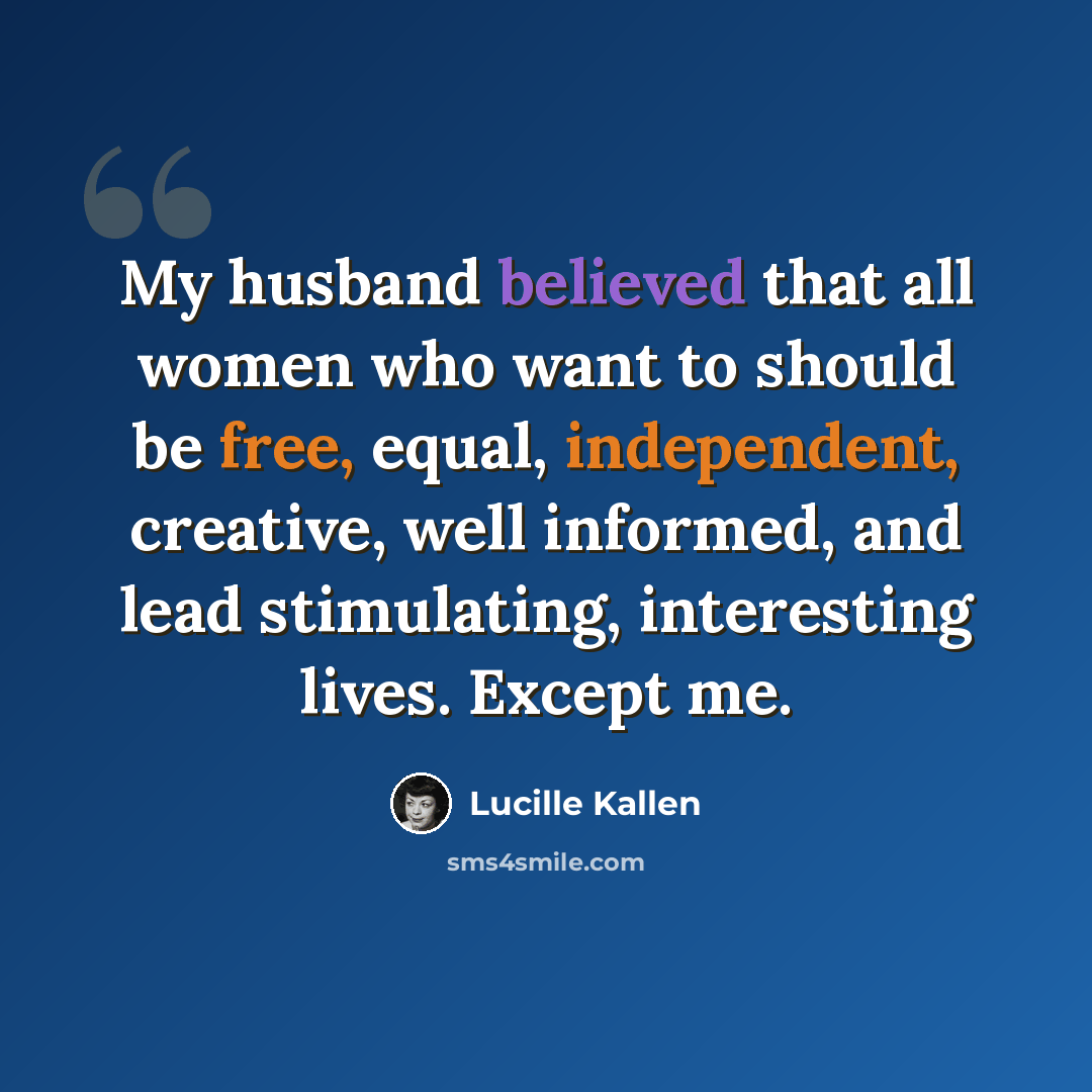 “My husband believed that all women who want to should be free, equal, independent, creative, well informed, and lead stimulating, interesting lives. Except me.” quote by Lucille Kallen