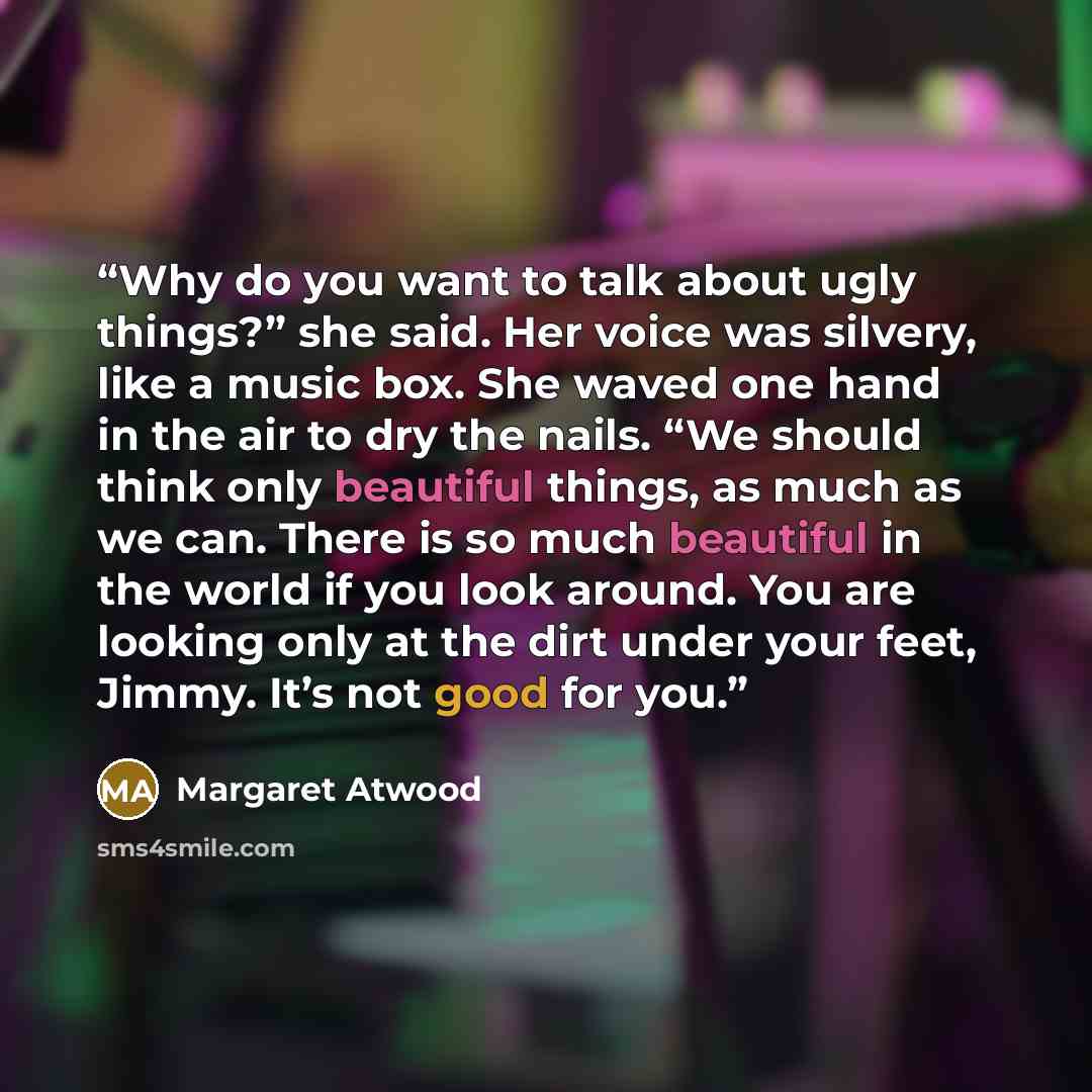 “Why do you want to talk about ugly things?” she said. Her voice was silvery, like a music box. She waved one hand in the air to dry the nails. “We should think only beautiful things, as much as we can. There is so much beautiful in the world if you look around. You are looking only at the dirt…” quote by Margaret Atwood