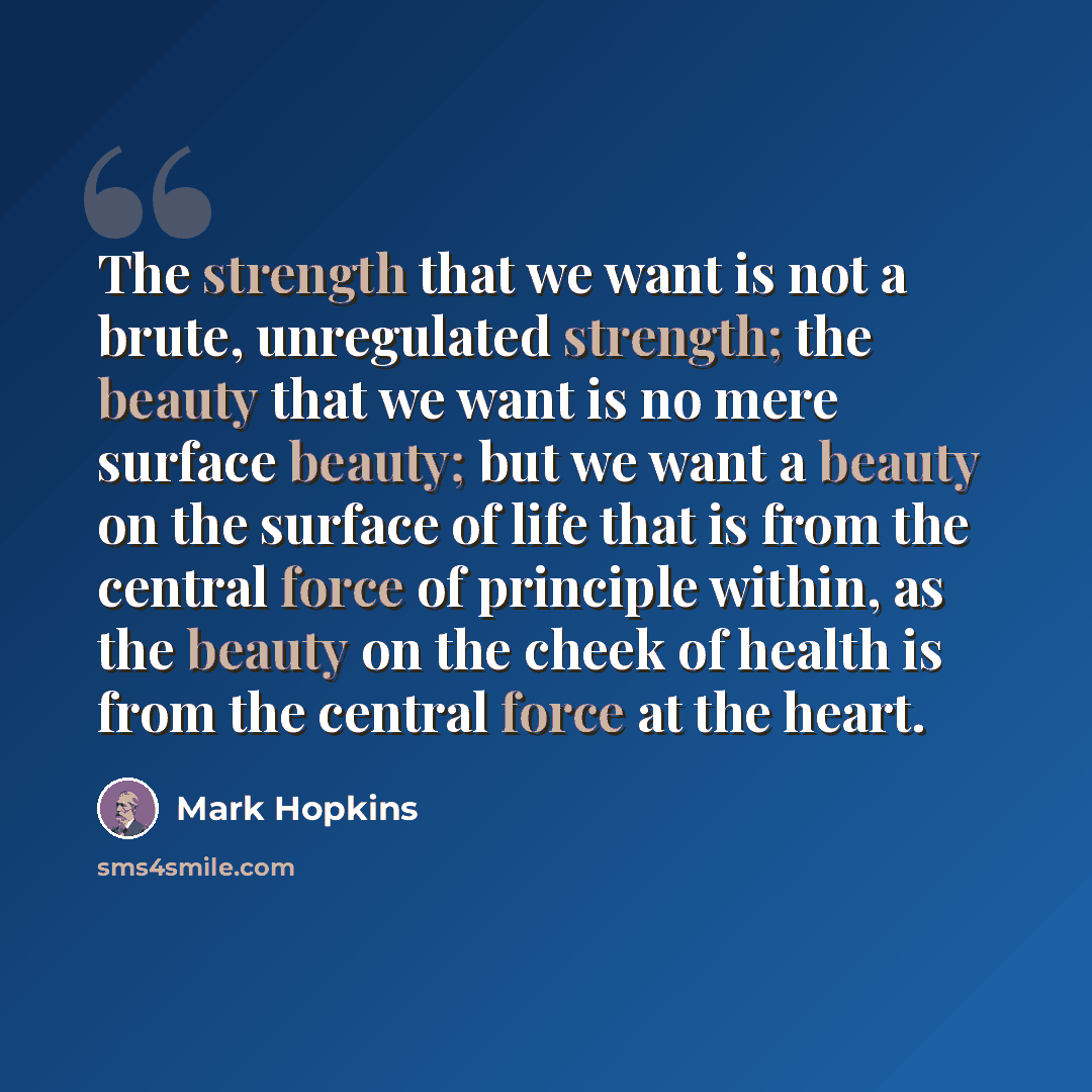 “The strength that we want is not a brute, unregulated strength; the beauty that we want is no mere surface beauty; but we want a beauty on the surface of life that is from the central force of principle within, as the beauty on the cheek of health is from the central force at the heart.” quote by Mark Hopkins