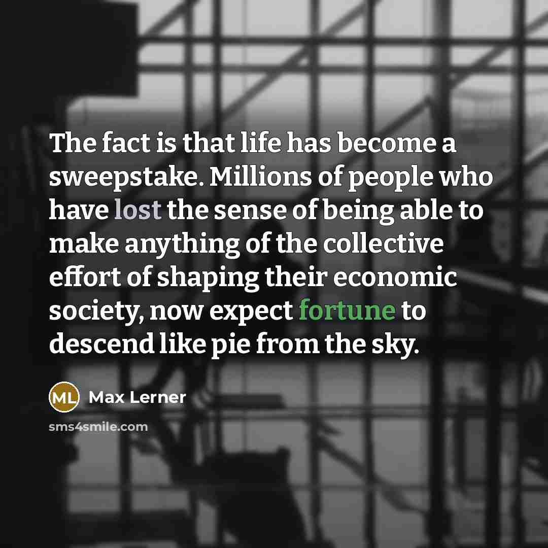 “The fact is that life has become a sweepstake. Millions of people who have lost the sense of being able to make anything of the collective effort of shaping their economic society, now expect fortune to descend like pie from the sky.” quote by Max Lerner