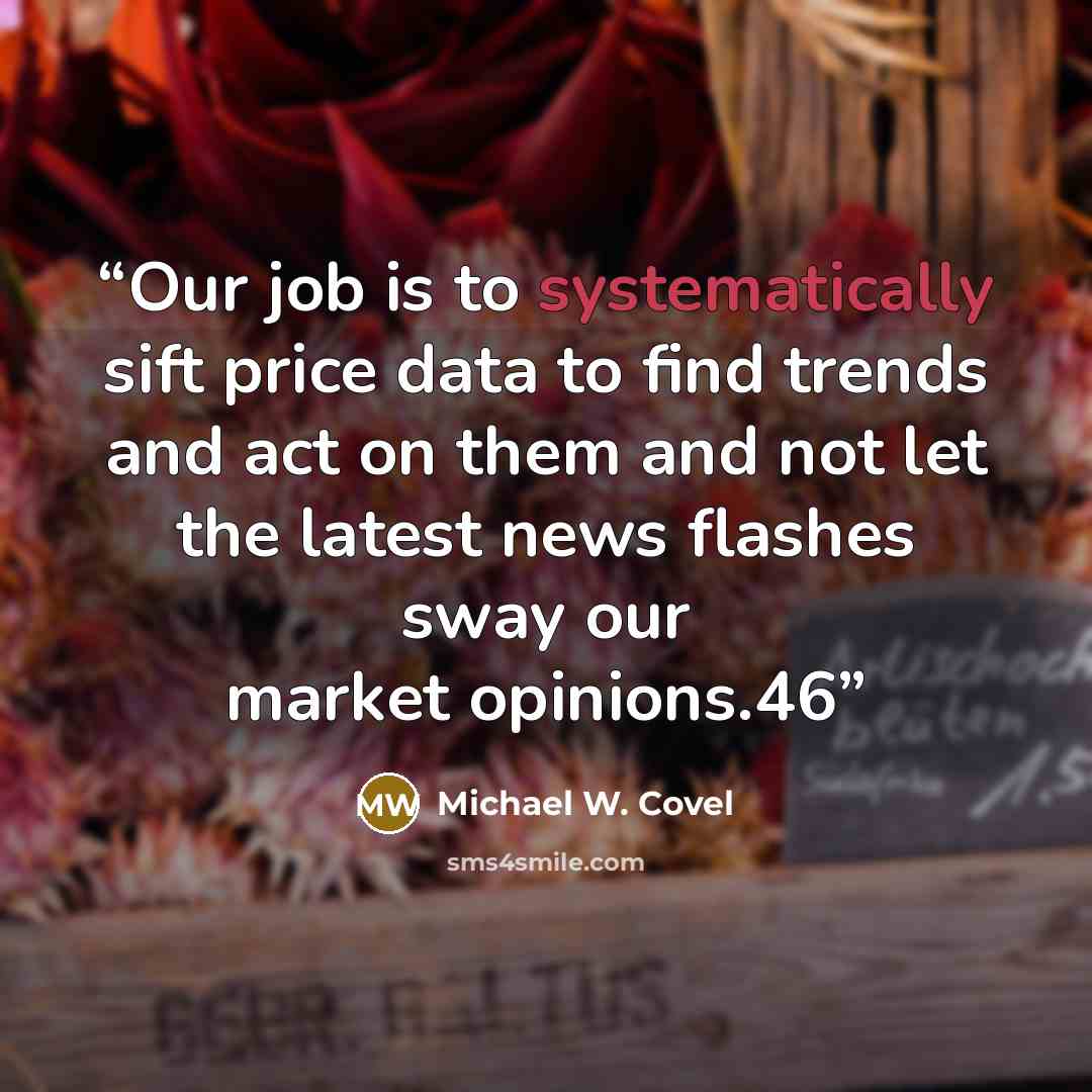 “Our job is to systematically sift price data to find trends and act on them and not let the latest news flashes sway our market opinions.46” quote by Michael W. Covel