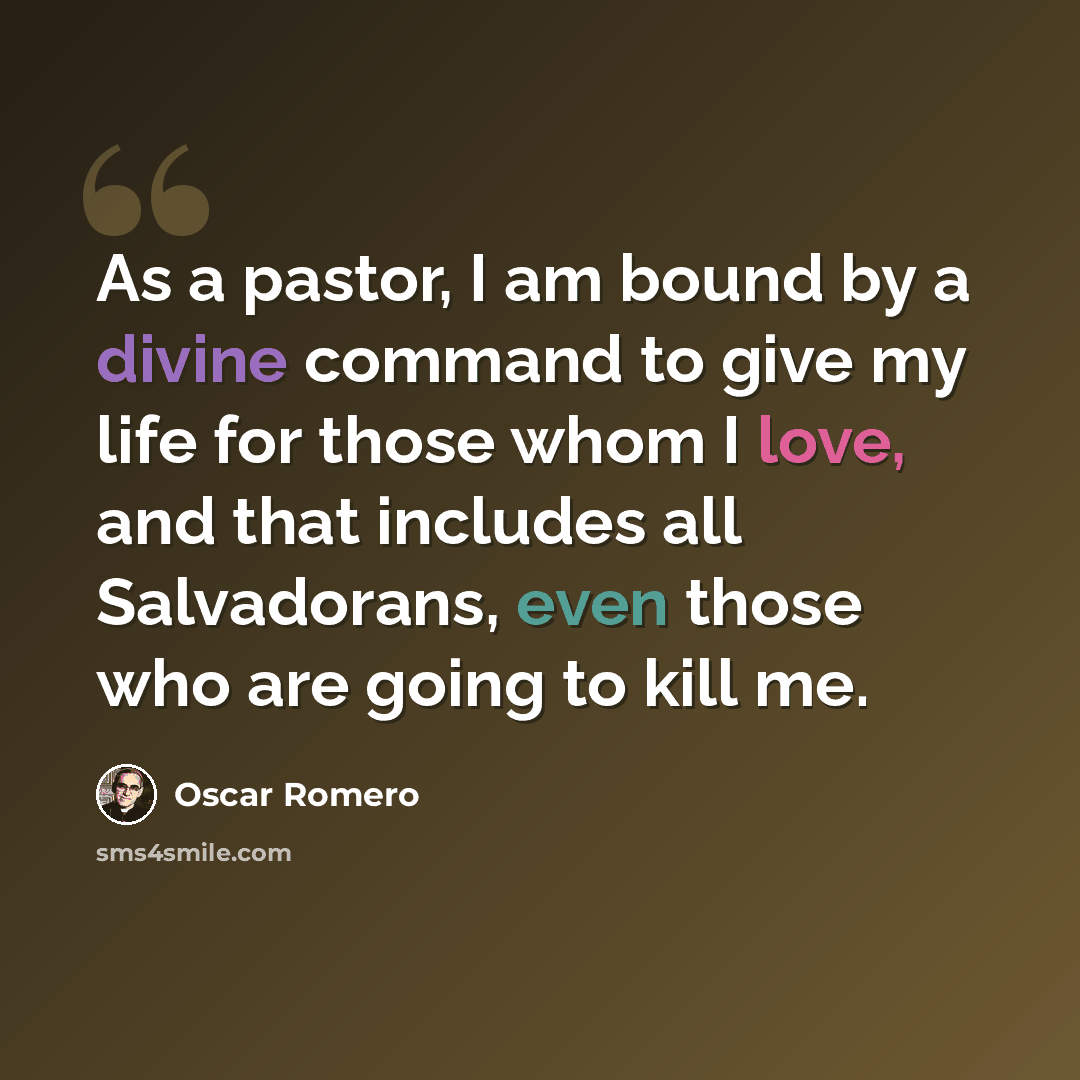 “As a pastor, I am bound by a divine command to give my life for those whom I love, and that includes all Salvadorans, even those who are going to kill me.” quote by Oscar Romero