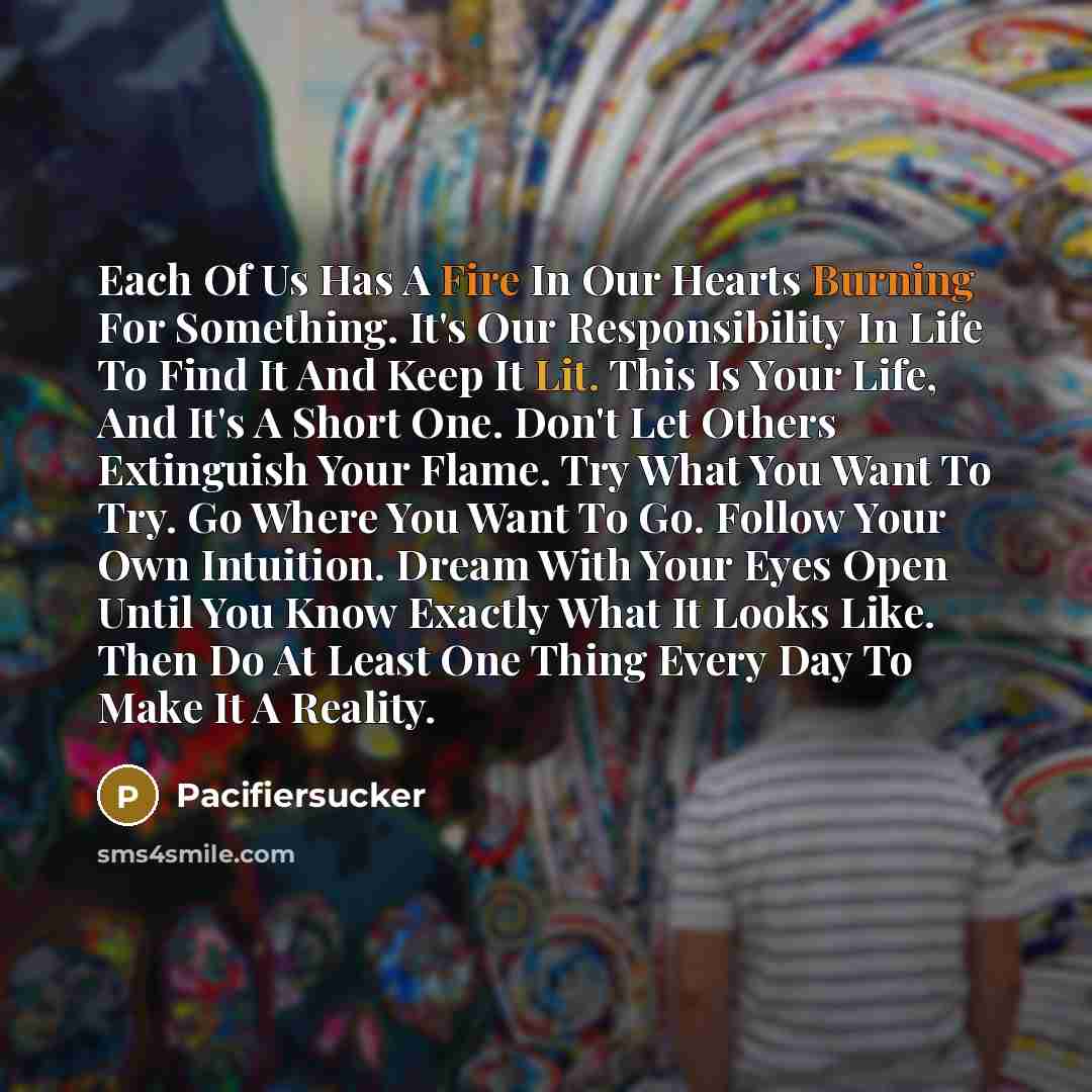 “Each Of Us Has A Fire In Our Hearts Burning For Something. It's Our Responsibility In Life To Find It And Keep It Lit. This Is Your Life, And It's A Short One. Don't Let Others Extinguish Your Flame. Try What You Want To Try. Go Where You Want To Go. Follow Your Own Intuition. Dream With Your Eyes…” quote by Pacifiersucker