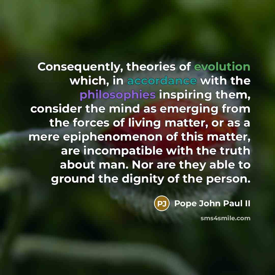 “Consequently, theories of evolution which, in accordance with the philosophies inspiring them, consider the mind as emerging from the forces of living matter, or as a mere epiphenomenon of this matter, are incompatible with the truth about man. Nor are they able to ground the dignity of the person.” quote by Pope John Paul II
