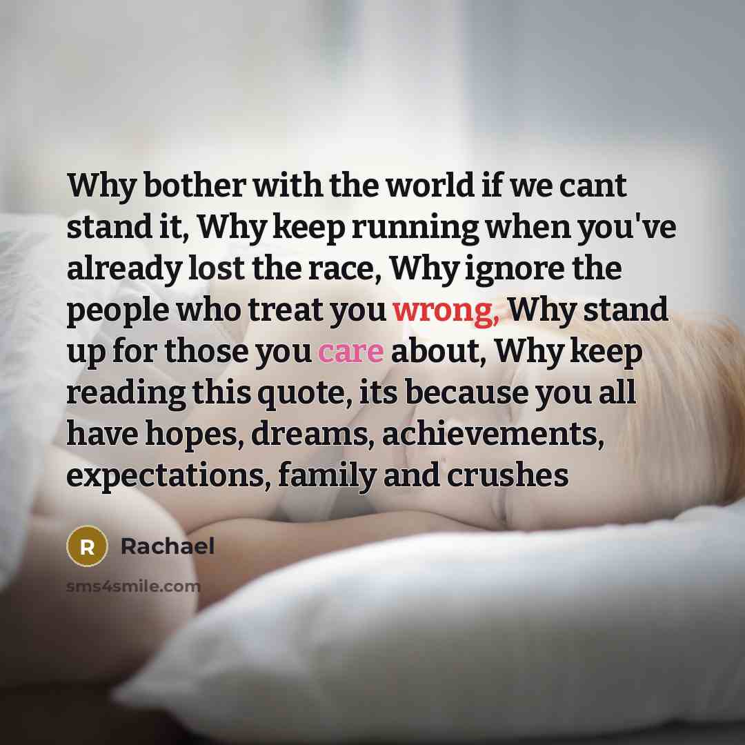 “Why bother with the world if we cant stand it, Why keep running when you've already lost the race, Why ignore the people who treat you wrong, Why stand up for those you care about, Why keep reading this quote, its because you all have hopes, dreams, achievements, expectations, family and crushes” quote by Rachael