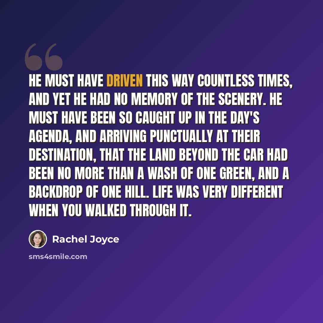 “He must have driven this way countless times, and yet he had no memory of the scenery. He must have been so caught up in the day's agenda, and arriving punctually at their destination, that the land beyond the car had been no more than a wash of one green, and a backdrop of one hill. Life was very…” quote by Rachel Joyce