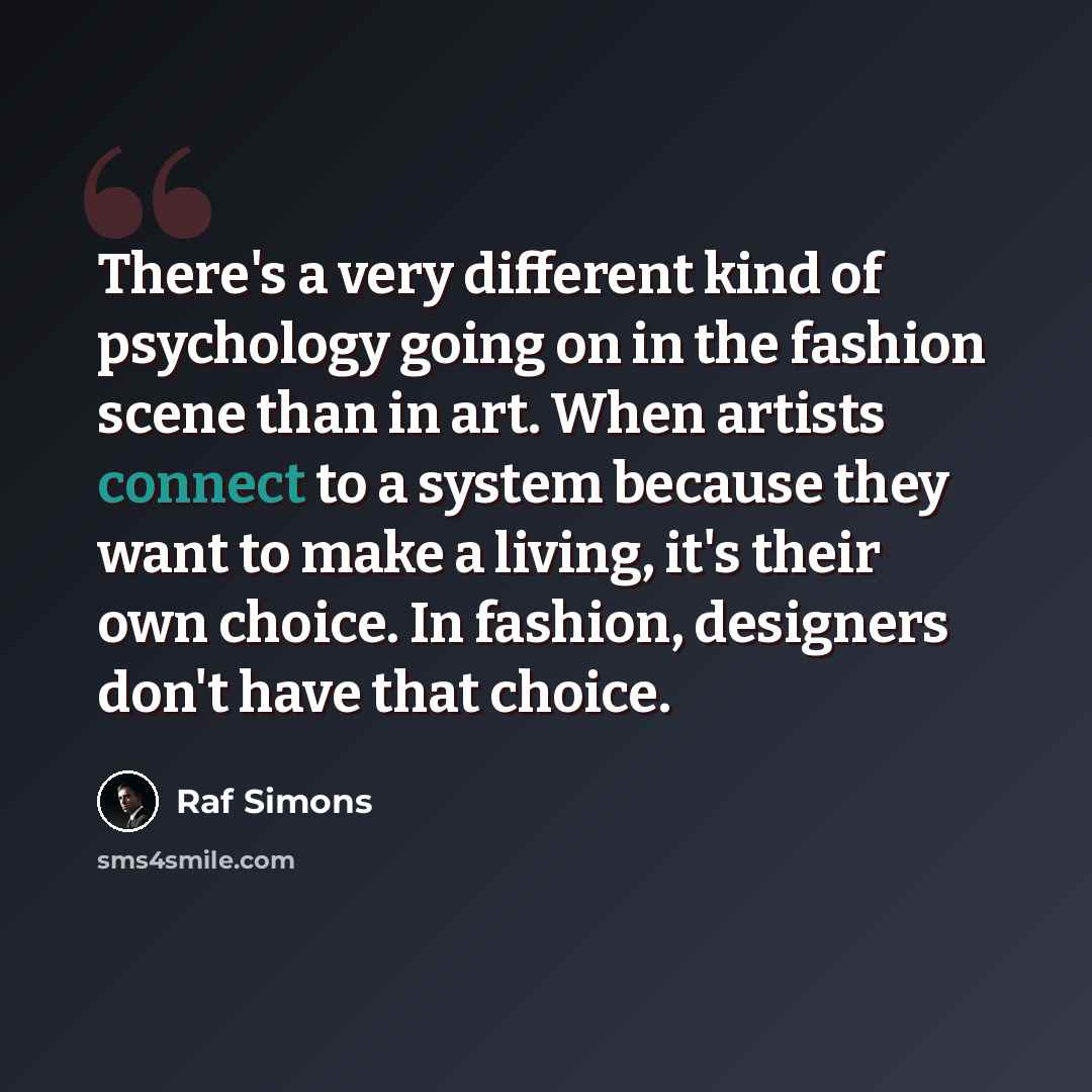 “There's a very different kind of psychology going on in the fashion scene than in art. When artists connect to a system because they want to make a living, it's their own choice. In fashion, designers don't have that choice.” quote by Raf Simons