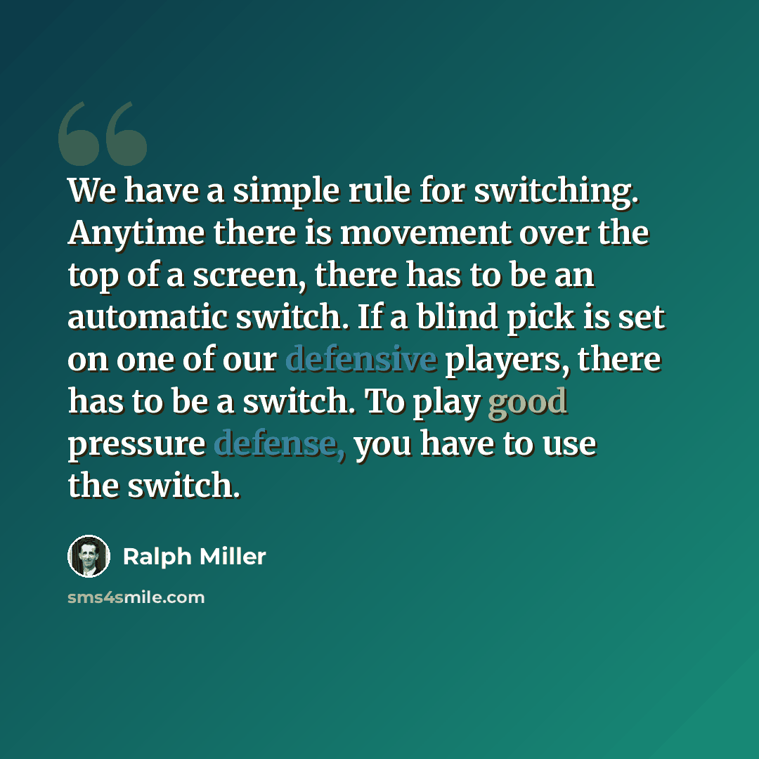 “We have a simple rule for switching. Anytime there is movement over the top of a screen, there has to be an automatic switch. If a blind pick is set on one of our defensive players, there has to be a switch. To play good pressure defense, you have to use the switch.” quote by Ralph Miller