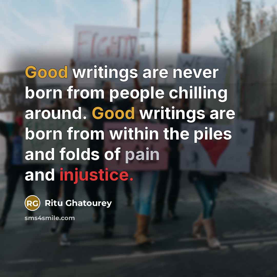 “Good writings are never born from people chilling around. Good writings are born from within the piles and folds of pain and injustice.” quote by Ritu Ghatourey