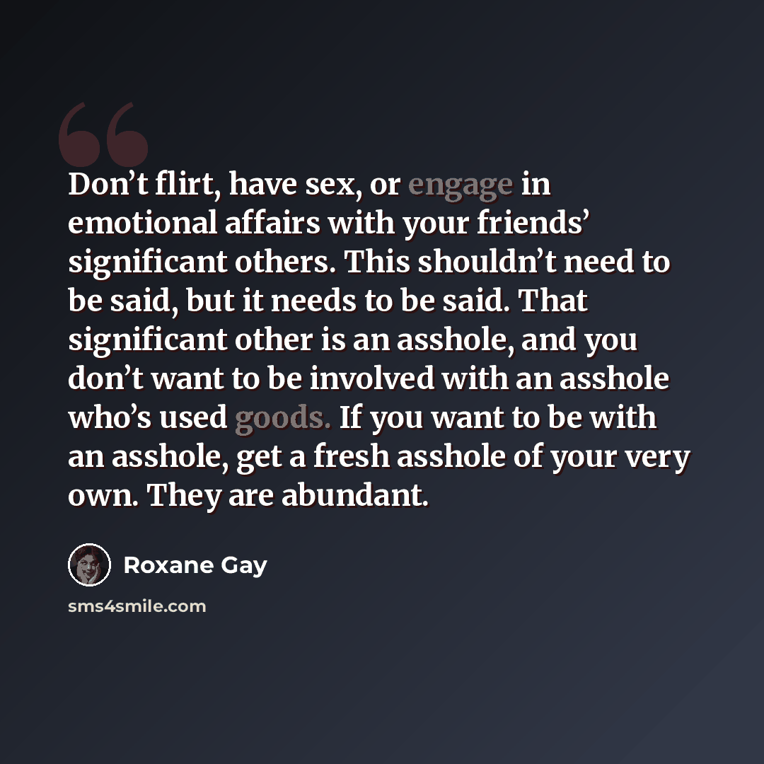 “Don’t flirt, have sex, or engage in emotional affairs with your friends’ significant others. This shouldn’t need to be said, but it needs to be said. That significant other is an asshole, and you don’t want to be involved with an asshole who’s used goods. If you want to be with an asshole, get a…” quote by Roxane Gay
