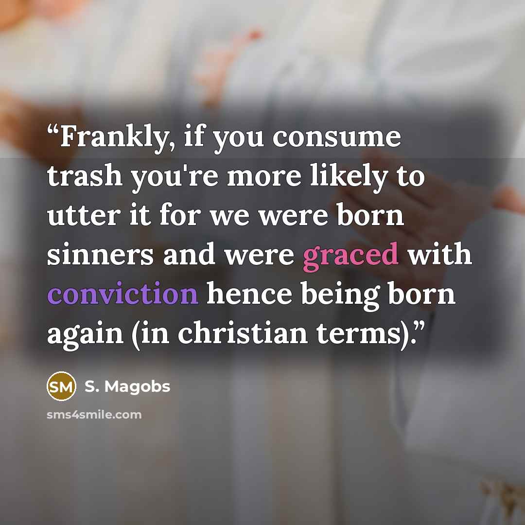 “Frankly, if you consume trash you're more likely to utter it for we were born sinners and were graced with conviction hence being born again (in christian terms).” quote by S. Magobs