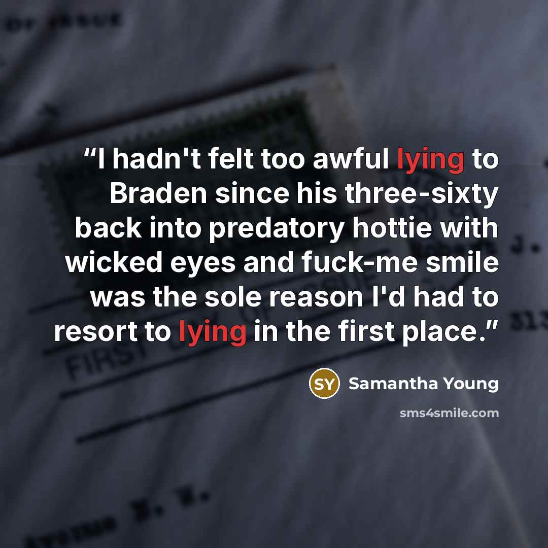 “I hadn't felt too awful lying to Braden since his three-sixty back into predatory hottie with wicked eyes and fuck-me smile was the sole reason I'd had to resort to lying in the first place.” quote by Samantha Young