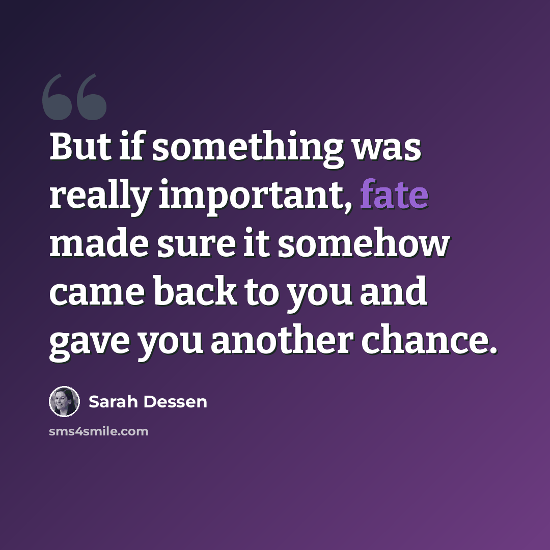 “But if something was really important, fate made sure it somehow came back to you and gave you another chance.” quote by Sarah Dessen
