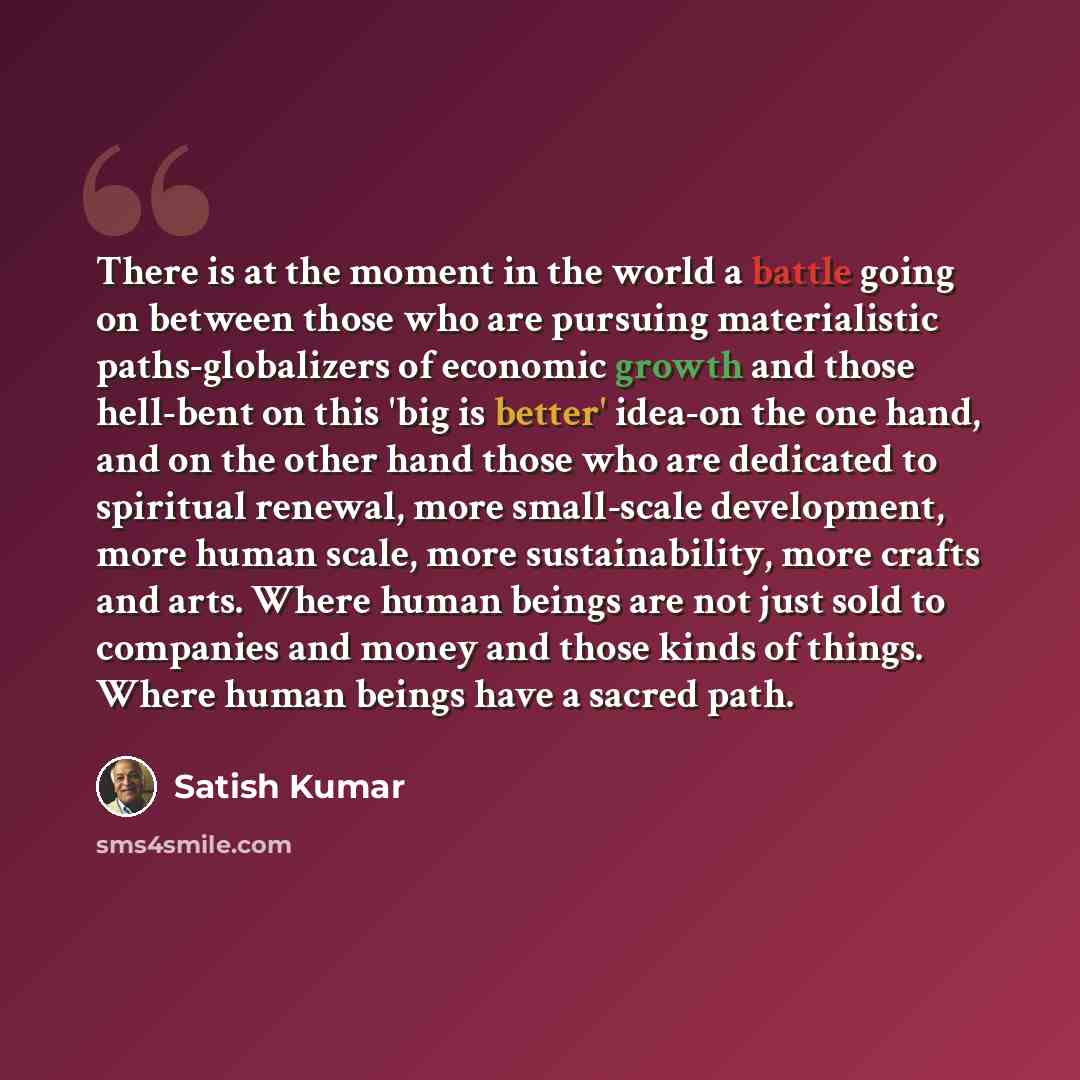 “There is at the moment in the world a battle going on between those who are pursuing materialistic paths-globalizers of economic growth and those hell-bent on this 'big is better' idea-on the one hand, and on the other hand those who are dedicated to spiritual renewal, more small-scale…” quote by Satish Kumar