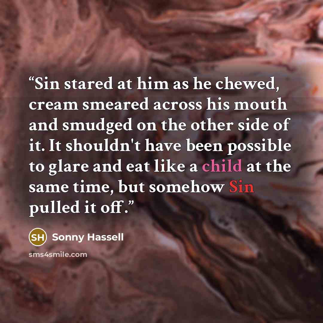 “Sin stared at him as he chewed, cream smeared across his mouth and smudged on the other side of it. It shouldn't have been possible to glare and eat like a child at the same time, but somehow Sin pulled it off.” quote by Sonny Hassell