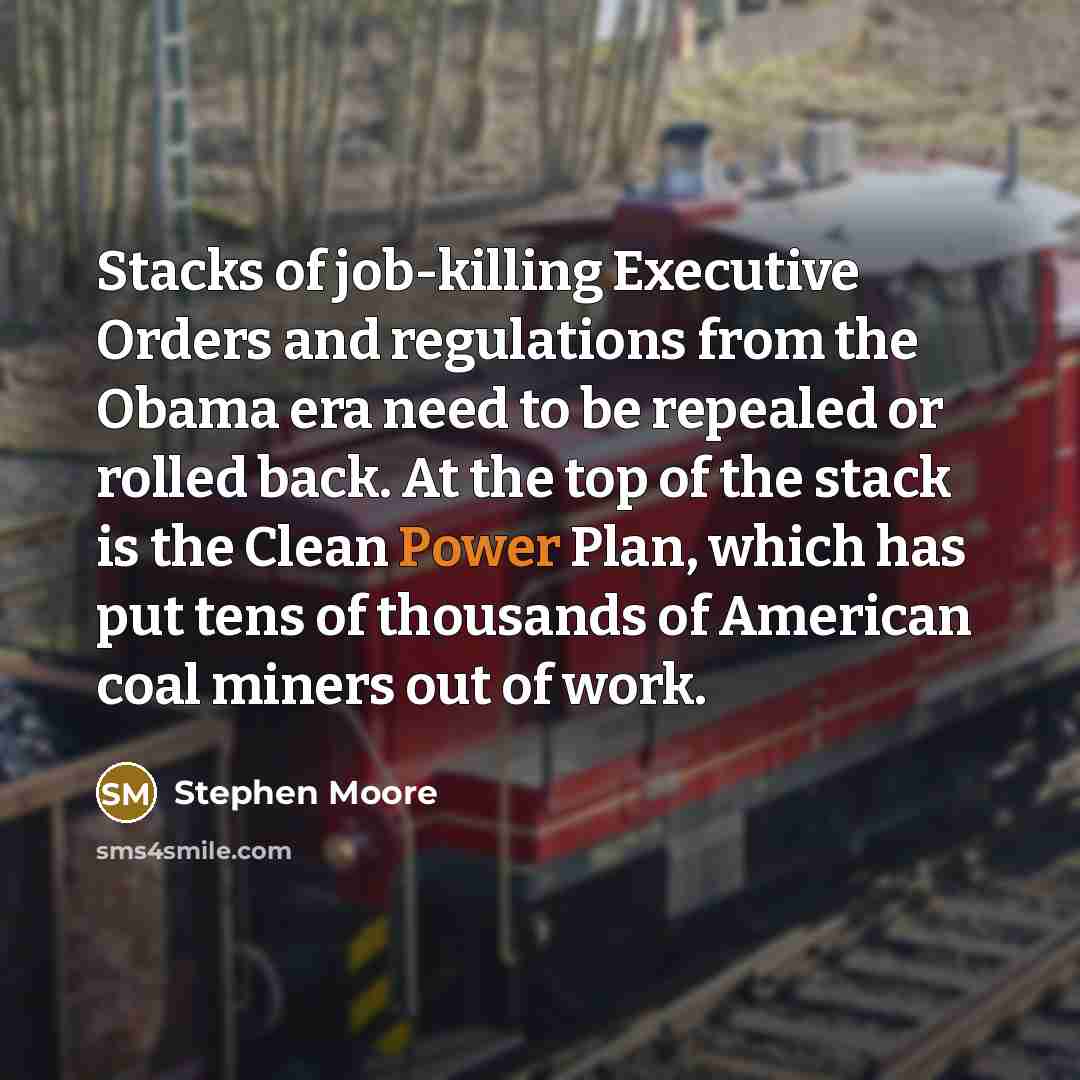 “Stacks of job-killing Executive Orders and regulations from the Obama era need to be repealed or rolled back. At the top of the stack is the Clean Power Plan, which has put tens of thousands of American coal miners out of work.” quote by Stephen Moore