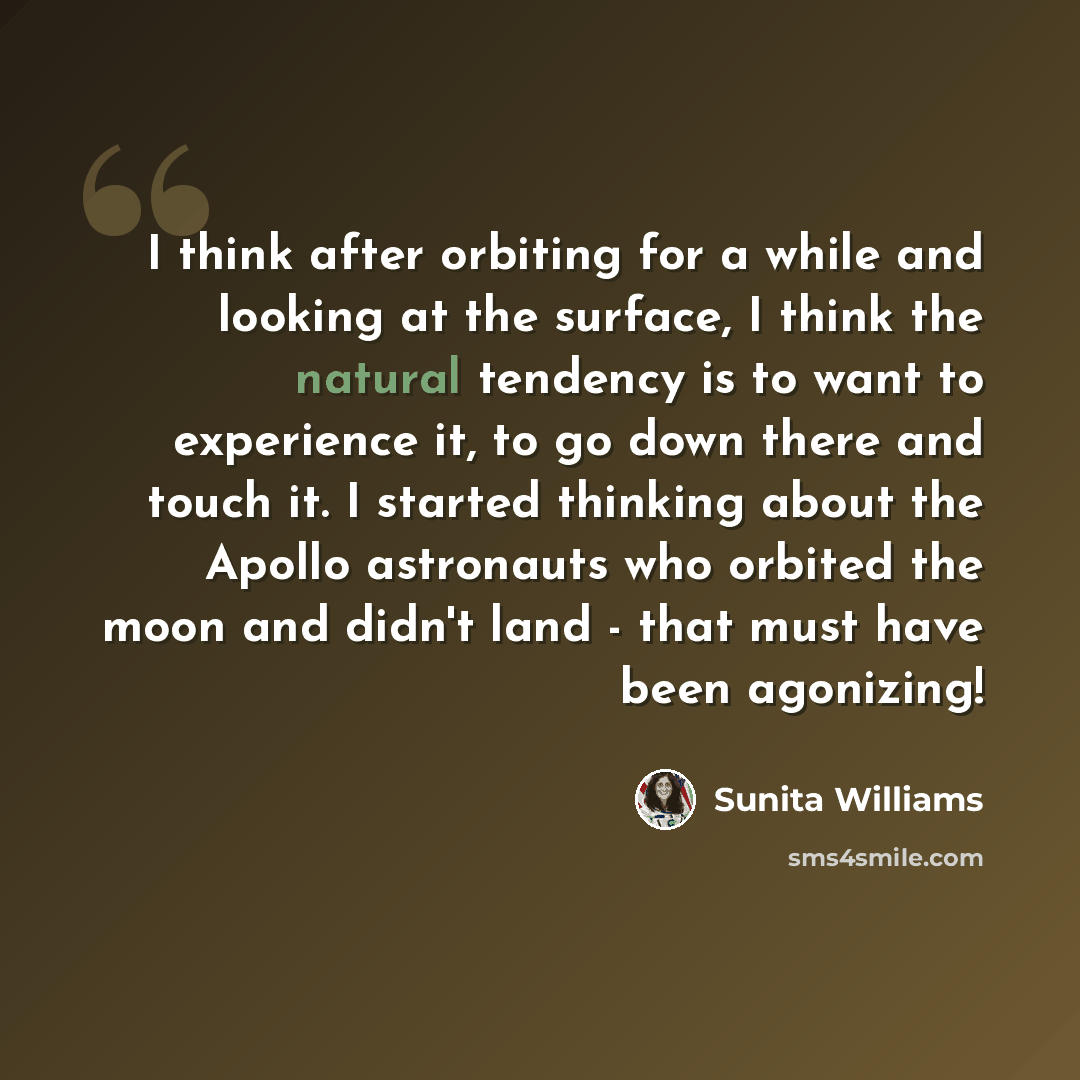“I think after orbiting for a while and looking at the surface, I think the natural tendency is to want to experience it, to go down there and touch it. I started thinking about the Apollo astronauts who orbited the moon and didn't land - that must have been agonizing!” quote by Sunita Williams
