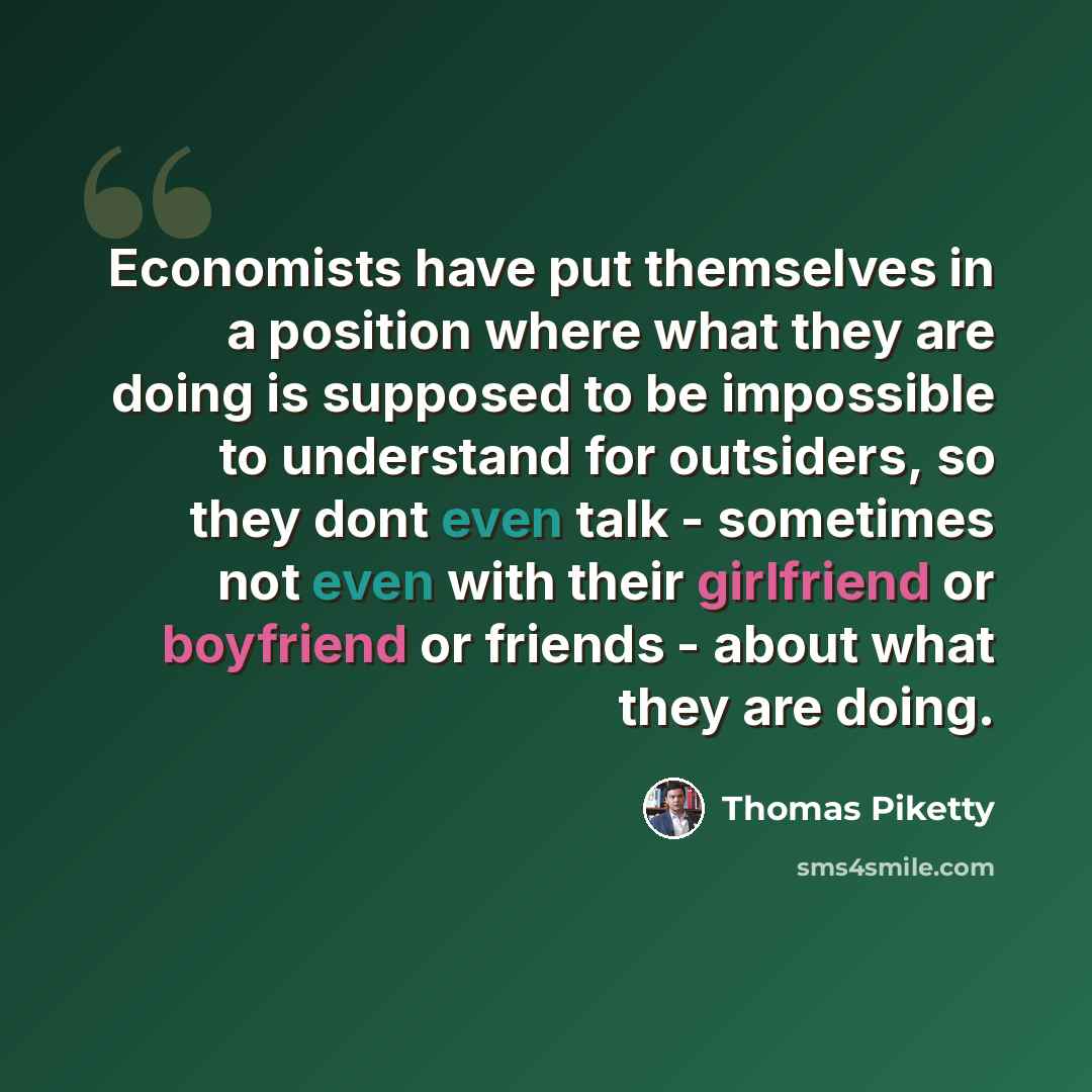 “Economists have put themselves in a position where what they are doing is supposed to be impossible to understand for outsiders, so they dont even talk - sometimes not even with their girlfriend or boyfriend or friends - about what they are doing.” quote by Thomas Piketty