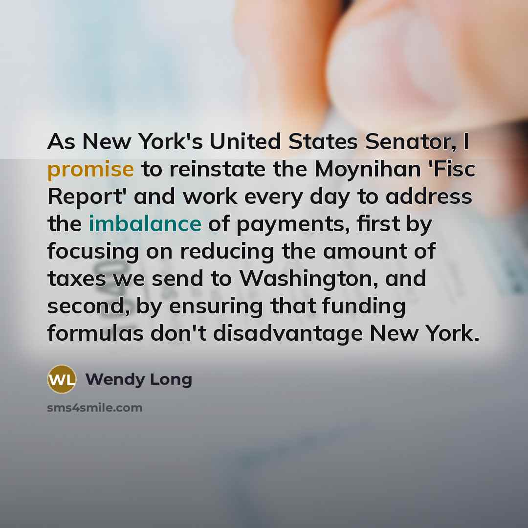 “As New York's United States Senator, I promise to reinstate the Moynihan 'Fisc Report' and work every day to address the imbalance of payments, first by focusing on reducing the amount of taxes we send to Washington, and second, by ensuring that funding formulas don't disadvantage New York.” quote by Wendy Long