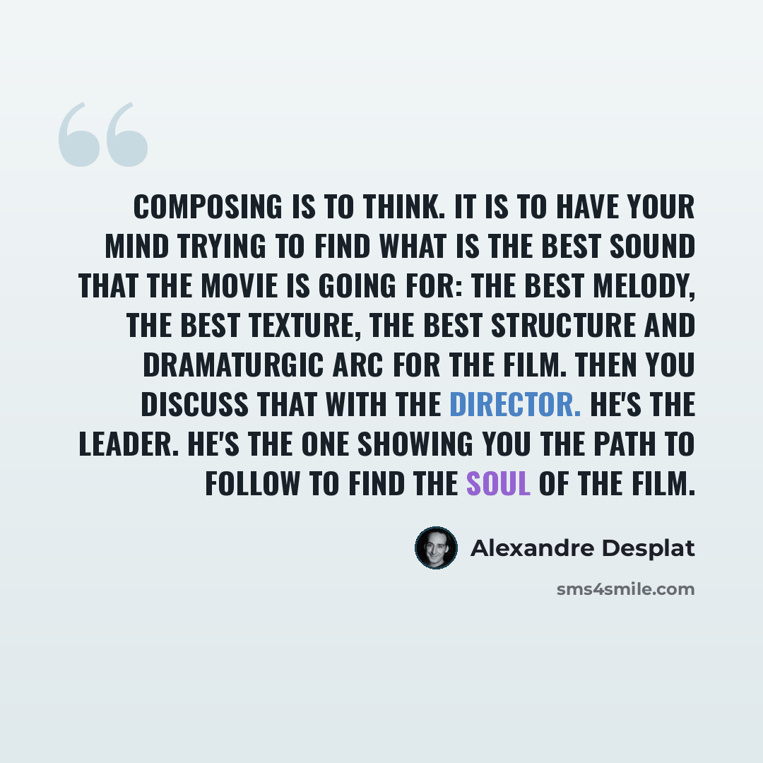 “Composing is to think. It is to have your mind trying to find what is the best sound that the movie is going for: the best melody, the best texture, the best structure and dramaturgic arc for the film. Then you discuss that with the director. He's the leader. He's the one showing you the path to…” quote by Alexandre Desplat
