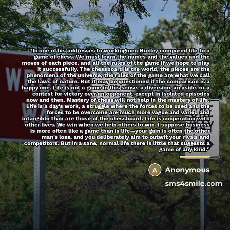 “In one of his addresses to workingmen Huxley compared life to a game of chess. We must learn the names and the values and the moves of each piece, and all the rules of the game if we hope to play it successfully. The chessboard is the world, the pieces are the phenomena of the universe, the rules…” quote by Anonymous