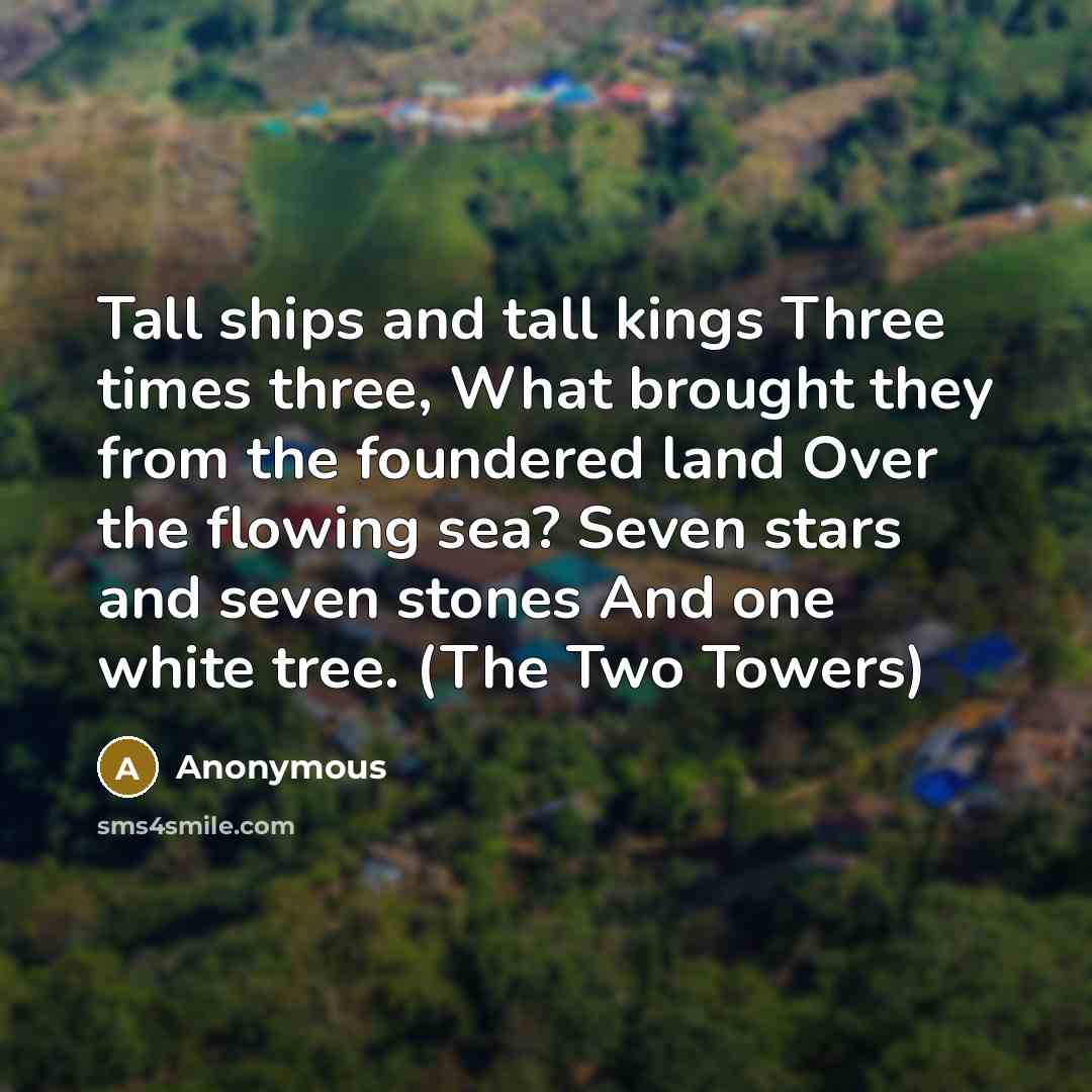 “Tall ships and tall kings Three times three, What brought they from the foundered land Over the flowing sea? Seven stars and seven stones And one white tree. (The Two Towers)” quote by Anonymous