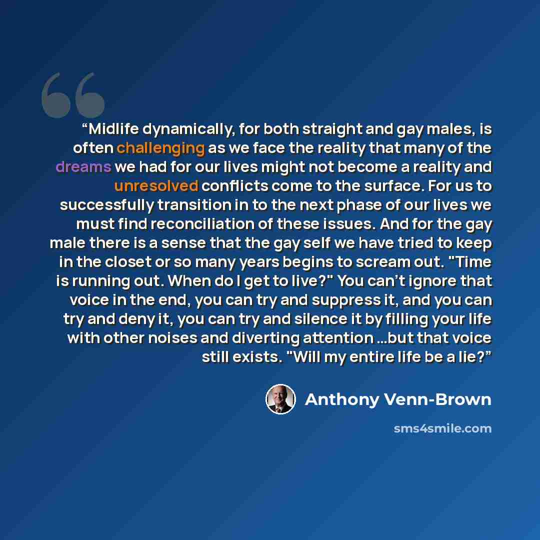 “Midlife dynamically, for both straight and gay males, is often challenging as we face the reality that many of the dreams we had for our lives might not become a reality and unresolved conflicts come to the surface. For us to successfully transition in to the next phase of our lives we must find…” quote by Anthony Venn-Brown