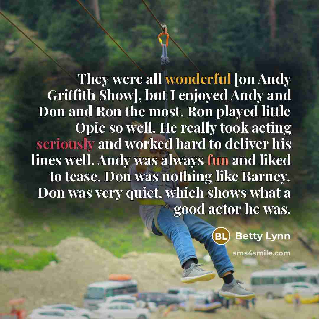 “They were all wonderful [on Andy Griffith Show], but I enjoyed Andy and Don and Ron the most. Ron played little Opie so well. He really took acting seriously and worked hard to deliver his lines well. Andy was always fun and liked to tease. Don was nothing like Barney. Don was very quiet, which…” quote by Betty Lynn