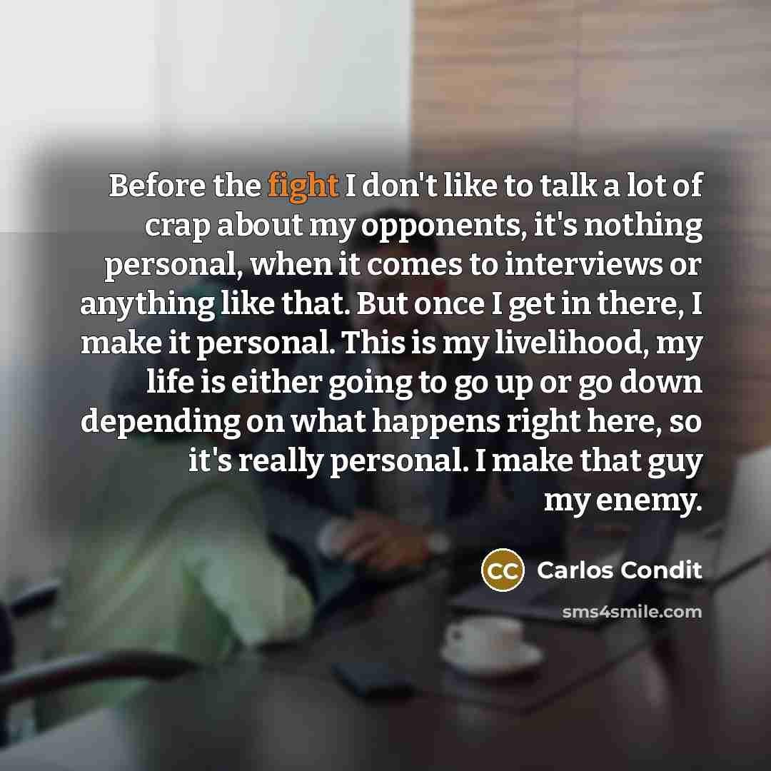 “Before the fight I don't like to talk a lot of crap about my opponents, it's nothing personal, when it comes to interviews or anything like that. But once I get in there, I make it personal. This is my livelihood, my life is either going to go up or go down depending on what happens right here, so…” quote by Carlos Condit