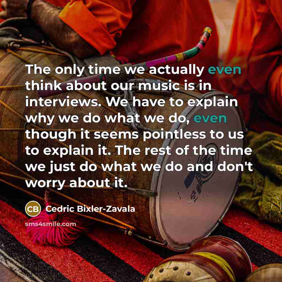 “The only time we actually even think about our music is in interviews. We have to explain why we do what we do, even though it seems pointless to us to explain it. The rest of the time we just do what we do and don't worry about it.” quote by Cedric Bixler-Zavala