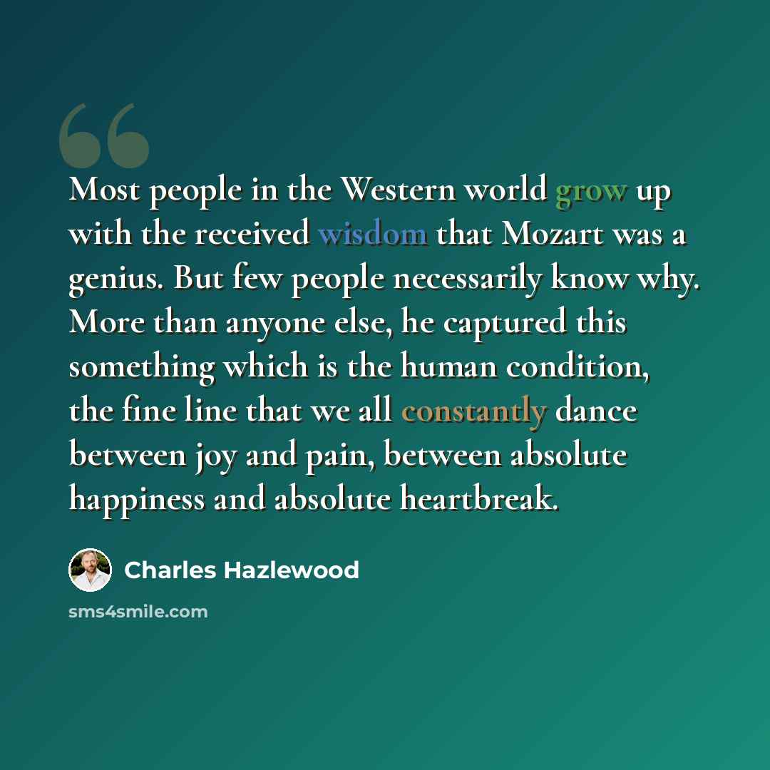 “Most people in the Western world grow up with the received wisdom that Mozart was a genius. But few people necessarily know why. More than anyone else, he captured this something which is the human condition, the fine line that we all constantly dance between joy and pain, between absolute…” quote by Charles Hazlewood
