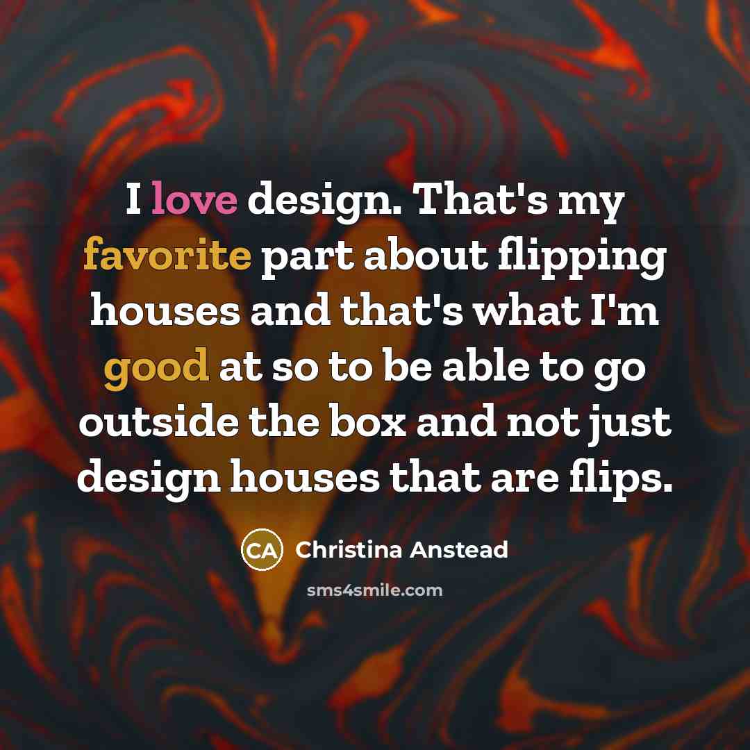 “I love design. That's my favorite part about flipping houses and that's what I'm good at so to be able to go outside the box and not just design houses that are flips.” quote by Christina Anstead