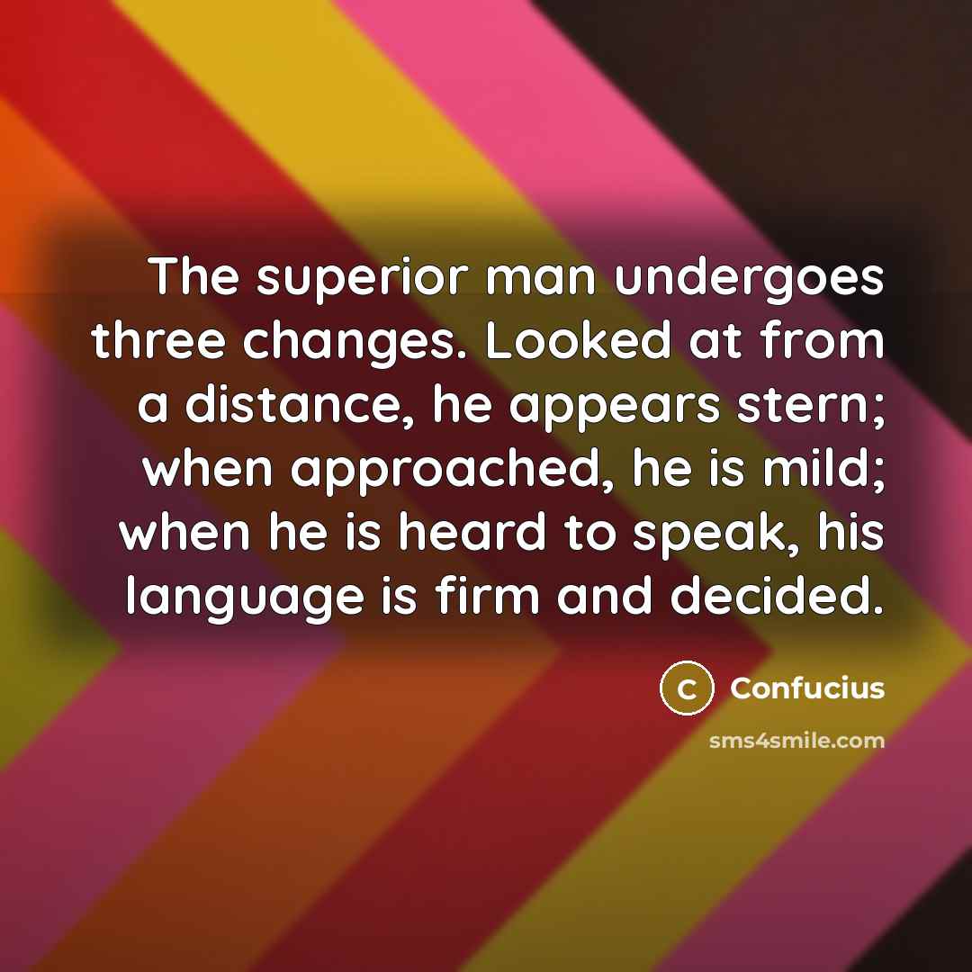 “The superior man undergoes three changes. Looked at from a distance, he appears stern; when approached, he is mild; when he is heard to speak, his language is firm and decided.” quote by Confucius