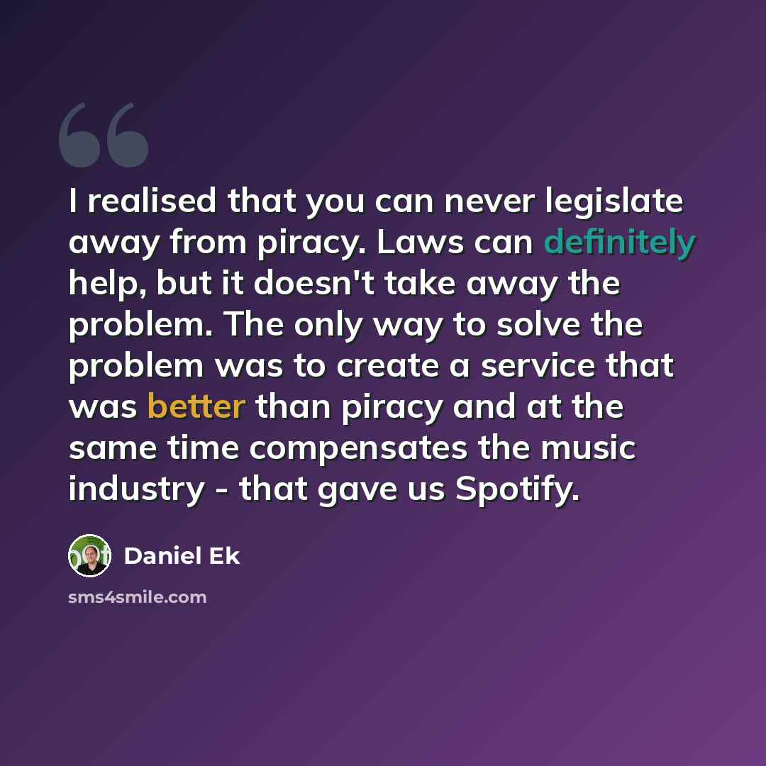 “I realised that you can never legislate away from piracy. Laws can definitely help, but it doesn't take away the problem. The only way to solve the problem was to create a service that was better than piracy and at the same time compensates the music industry - that gave us Spotify.” quote by Daniel Ek