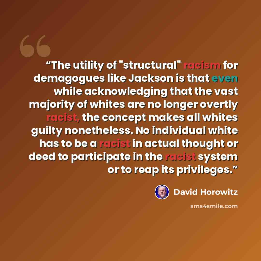 “The utility of "structural" racism for demagogues like Jackson is that even while acknowledging that the vast majority of whites are no longer overtly racist, the concept makes all whites guilty nonetheless. No individual white has to be a racist in actual thought or deed to participate in the…” quote by David Horowitz