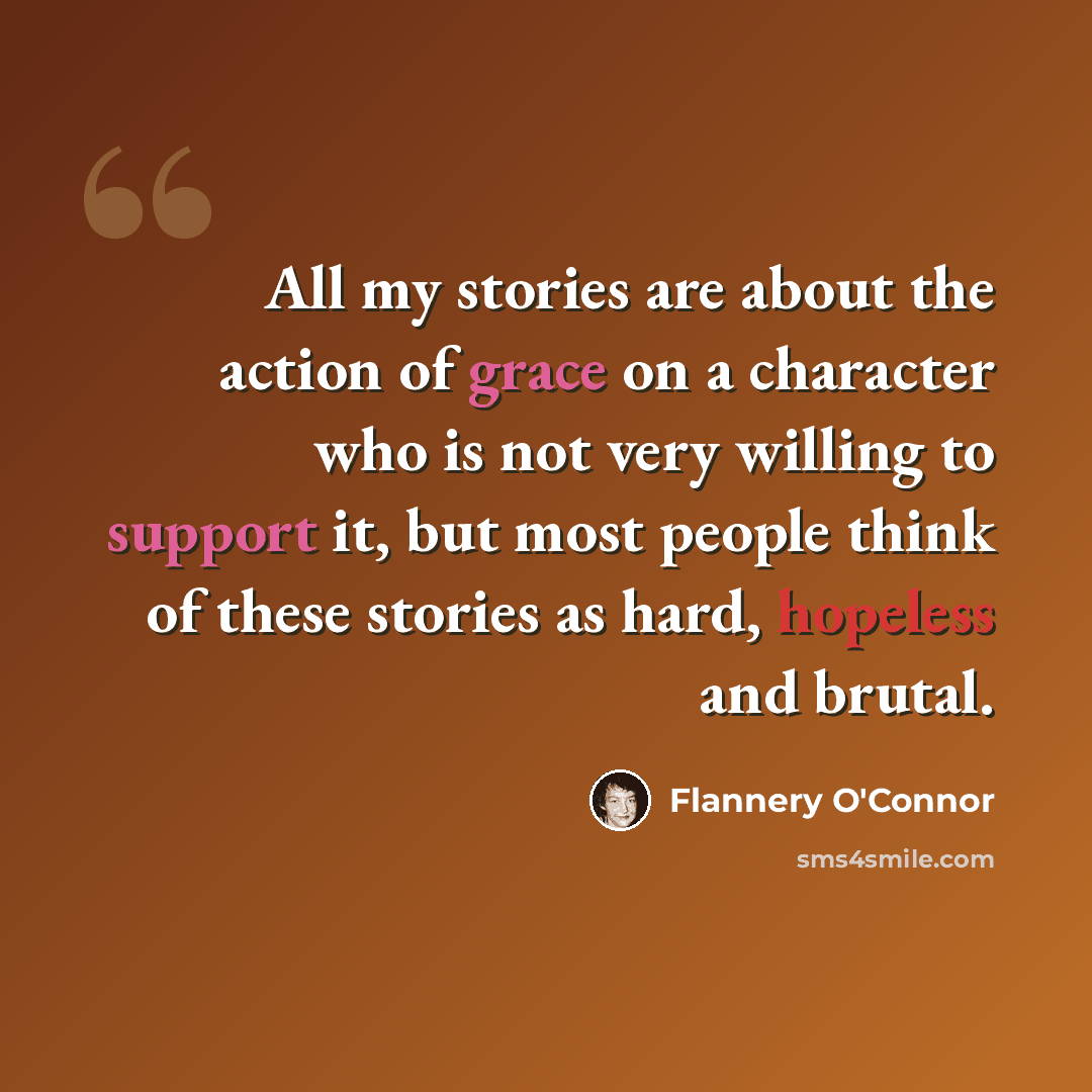 “All my stories are about the action of grace on a character who is not very willing to support it, but most people think of these stories as hard, hopeless and brutal.” quote by Flannery O'Connor