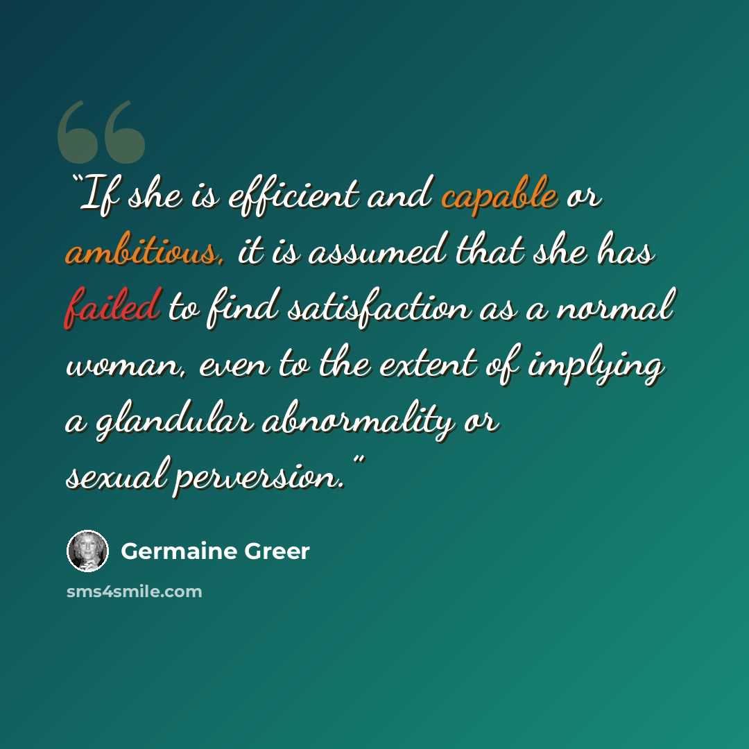 “If she is efficient and capable or ambitious, it is assumed that she has failed to find satisfaction as a normal woman, even to the extent of implying a glandular abnormality or sexual perversion.” quote by Germaine Greer