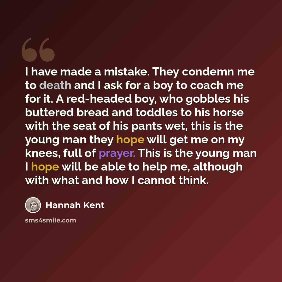 “I have made a mistake. They condemn me to death and I ask for a boy to coach me for it. A red-headed boy, who gobbles his buttered bread and toddles to his horse with the seat of his pants wet, this is the young man they hope will get me on my knees, full of prayer. This is the young man I hope…” quote by Hannah Kent