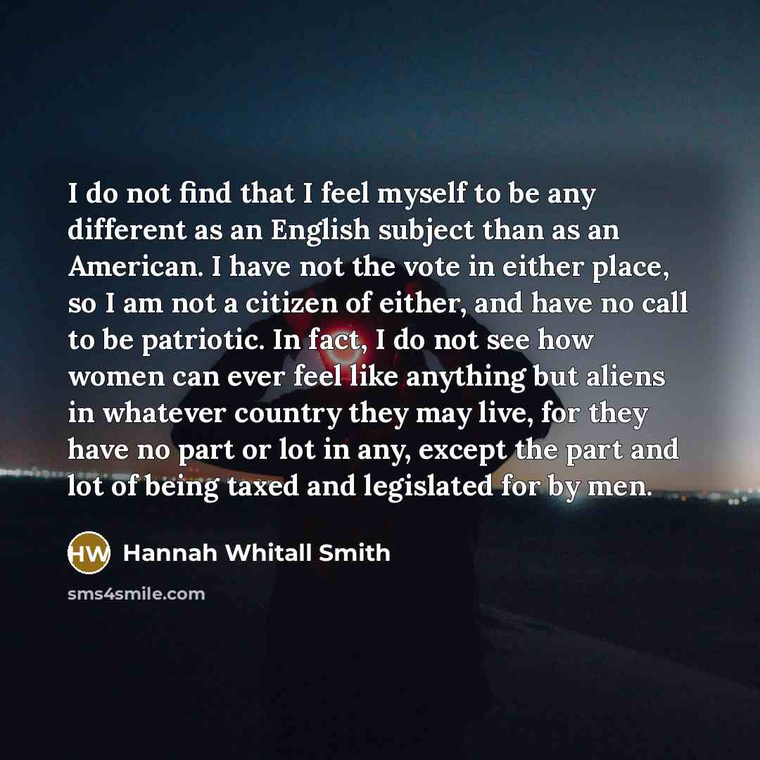 “I do not find that I feel myself to be any different as an English subject than as an American. I have not the vote in either place, so I am not a citizen of either, and have no call to be patriotic. In fact, I do not see how women can ever feel like anything but aliens in whatever country they…” quote by Hannah Whitall Smith