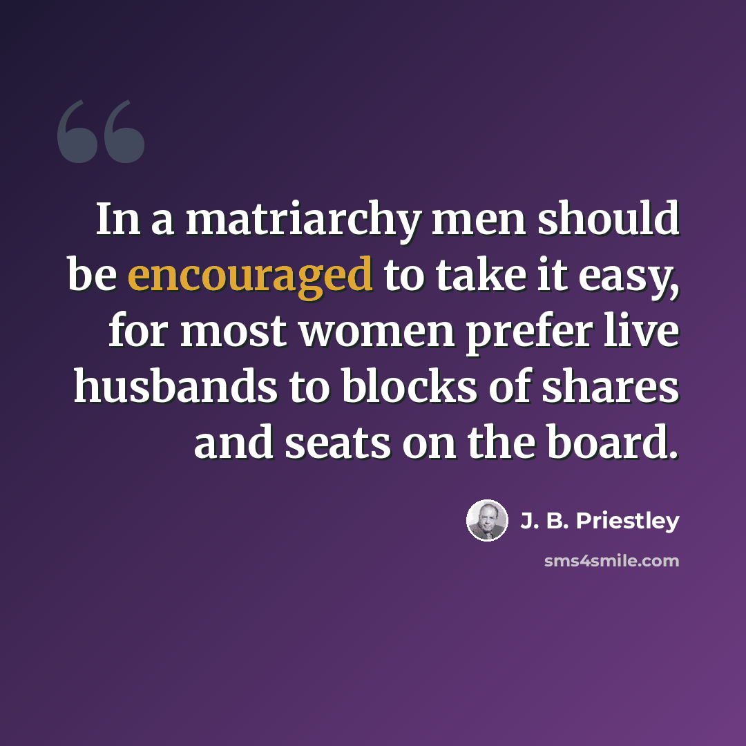 “In a matriarchy men should be encouraged to take it easy, for most women prefer live husbands to blocks of shares and seats on the board.” quote by J. B. Priestley