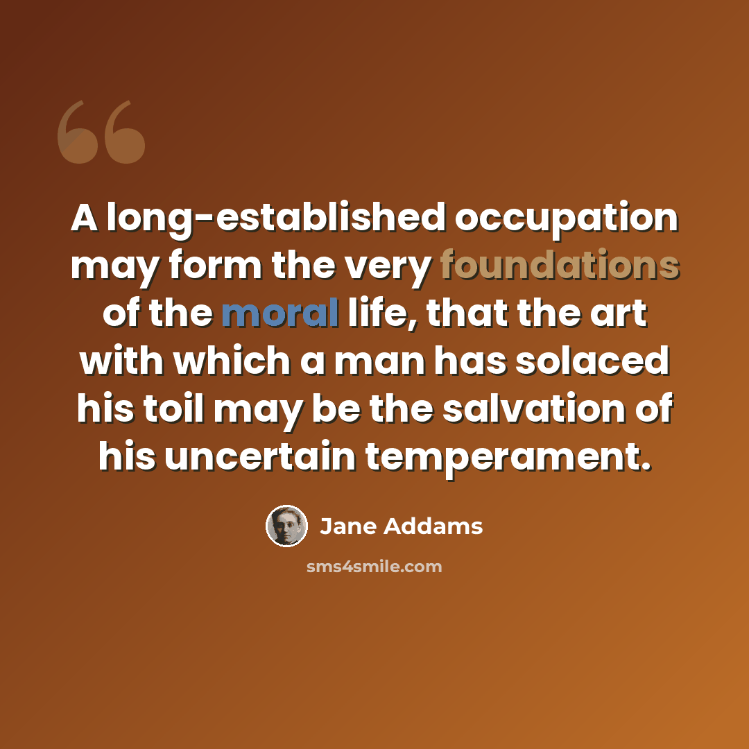 “A long-established occupation may form the very foundations of the moral life, that the art with which a man has solaced his toil may be the salvation of his uncertain temperament.” quote by Jane Addams