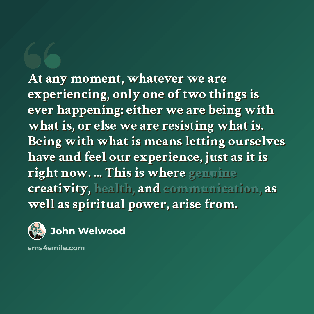 “At any moment, whatever we are experiencing, only one of two things is ever happening: either we are being with what is, or else we are resisting what is. Being with what is means letting ourselves have and feel our experience, just as it is right now. ... This is where genuine creativity, health…” quote by John Welwood